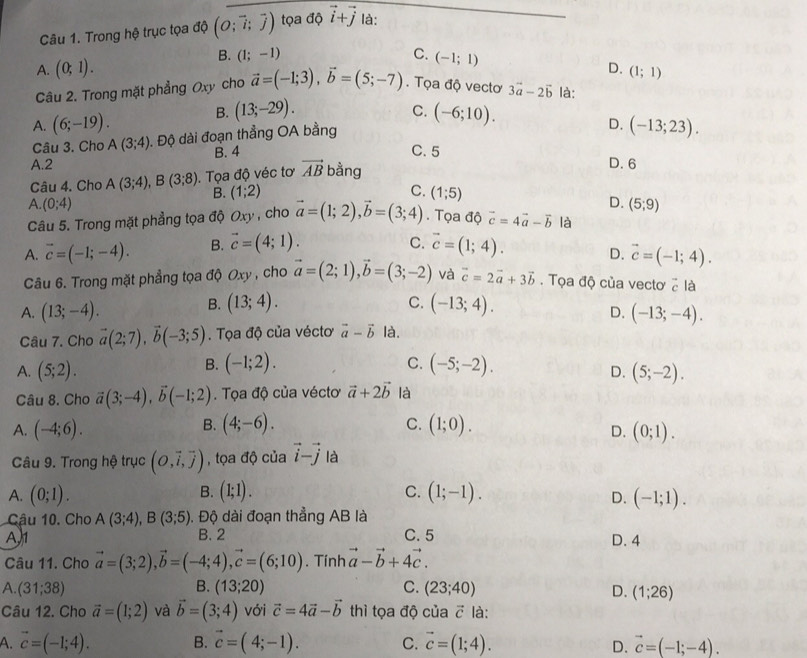 Trong hệ trục tọa độ (O;vector i;vector j) tọa độ vector i+vector j là:
B. (1;-1) C.
A. (0;1). (-1;1)
D. (1;1)
Câu 2. Trong mặt phẳng Oxy cho vector a=(-1;3),vector b=(5;-7). Tọa độ vectơ 3vector a-2vector b là:
C.
A. (6;-19). B. (13;-29). (-6;10).
Câu 3. Cho A(3;4). Độ dài đoạn thẳng OA bằng
D. (-13;23).
B. 4 C. 5 D. 6
A.2 bằng
Câu 4. Cho A(3;4),B(3;8) Tọa độ véc tơ vector AB
B. (1;2) C. (1;5)
A. (0;4) D. (5;9)
Câu 5. Trong mặt phẳng tọa độ Oxy , cho vector a=(1;2),vector b=(3;4). Tọa độ vector c=4vector a-vector b là
C.
A. vector c=(-1;-4). B. vector c=(4;1). vector c=(1;4). D. vector c=(-1;4).
Câu 6. Trong mặt phẳng tọa độ Oxy , cho vector a=(2;1),vector b=(3;-2) và vector c=2vector a+3vector b.  Tọa độ của vectơ ở là
C.
B. (13;4). (-13;4).
D. (-13;-4).
A. (13;-4). là.
Câu 7. Cho vector a(2;7),vector b(-3;5).  Tọa độ của véctơ vector a-vector b
B. (-1;2).
C.
A. (5;2). (-5;-2).
D. (5;-2).
Câu 8. Cho vector a(3;-4),vector b(-1;2). Tọa độ của véctơ vector a+2vector b là
B.
A. (-4;6). (4;-6). C. (1;0). (0;1).
D.
Câu 9. Trong hệ trục (O,vector i,vector j) , tọa độ của vector i-vector j là
B.
A. (0;1). (1;1). C. (1;-1). (-1;1).
D.
Cậu 10. Cho A(3;4),B(3;5). Độ dài đoạn thẳng AB là
A,1 B. 2 C. 5 D. 4
Câu 11. Cho vector a=(3;2),vector b=(-4;4),vector c=(6;10). Tính vector a-vector b+4vector c.
B.
A. (31;38) (13;20) C. (23;40) D. (1;26)
Câu 12. Cho vector a=(1;2) và vector b=(3;4) với vector c=4vector a-vector b thì tọa độ của vector c là:
A. vector c=(-1;4). B. vector c=(4;-1). C. vector c=(1;4). vector c=(-1;-4).
D.