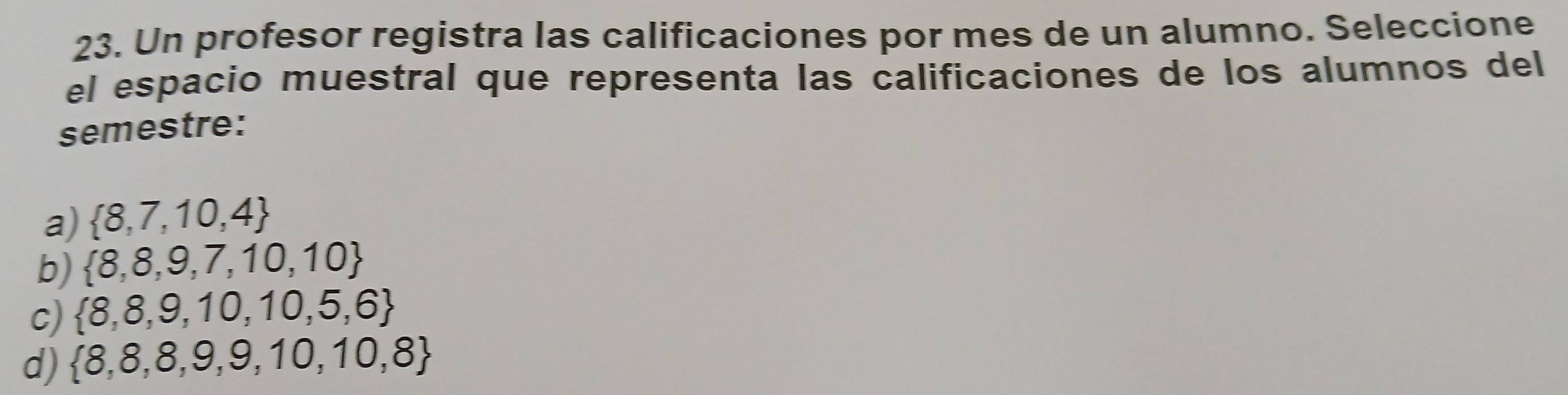 Un profesor registra las calificaciones por mes de un alumno. Seleccione
el espacio muestral que representa las calificaciones de los alumnos del
semestre:
a)  8,7,10,4
b)  8,8,9,7,10,10
c)  8,8,9,10,10,5,6
d)  8,8,8,9,9,10,10,8