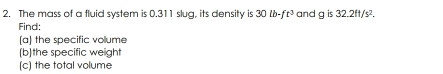 is 
2. The mass of a fluid system is 0.311 slug, its density is 30lb-ft^3 and a 32.2ft/s^2. 
Find: 
(a) the specific volume 
[(b]the specific weight 
(c) the total volume