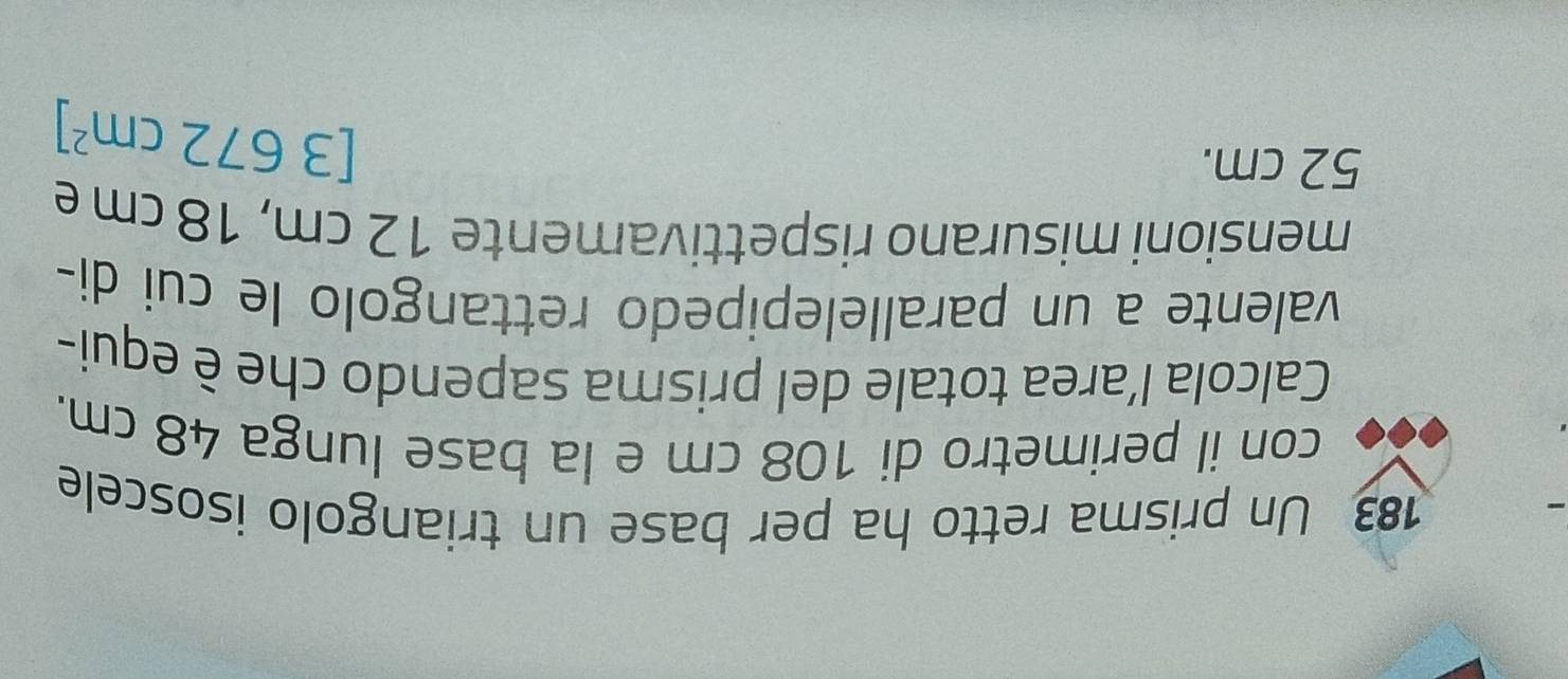 183 Un prisma retto ha per base un triangolo isoscele 
con il perimetro di 108 cm e la base lunga 48 cm. 
Calcola l’area totale del prisma sapendo che è equi- 
valente a un parallelepipedo rettangolo le cui di- 
mensioni misurano rispettivamente 12 cm, 18 cm e
52 cm.
[3672cm^2]