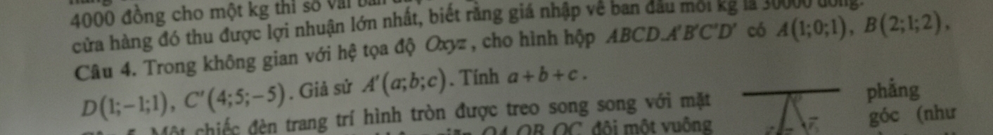 4000 đồng cho một kg thi số Vil i la 30000 dóng. 
cửa hàng đó thu được lợi nhuận lớn nhất, biết rằng giá nhập về ban đá A'B'C'D' có 
Câu 4. Trong không gian với hệ tọa độ Oxyz , cho hình hộp ABCD,
A(1;0;1), B(2;1;2),
D(1;-1;1), C'(4;5;-5). Giả sử A'(a;b;c). Tính a+b+c. 
Một chiếc đèn trang trí hình tròn được treo song song với mặt phẳng 
OB OC đôi một vuông góc (như