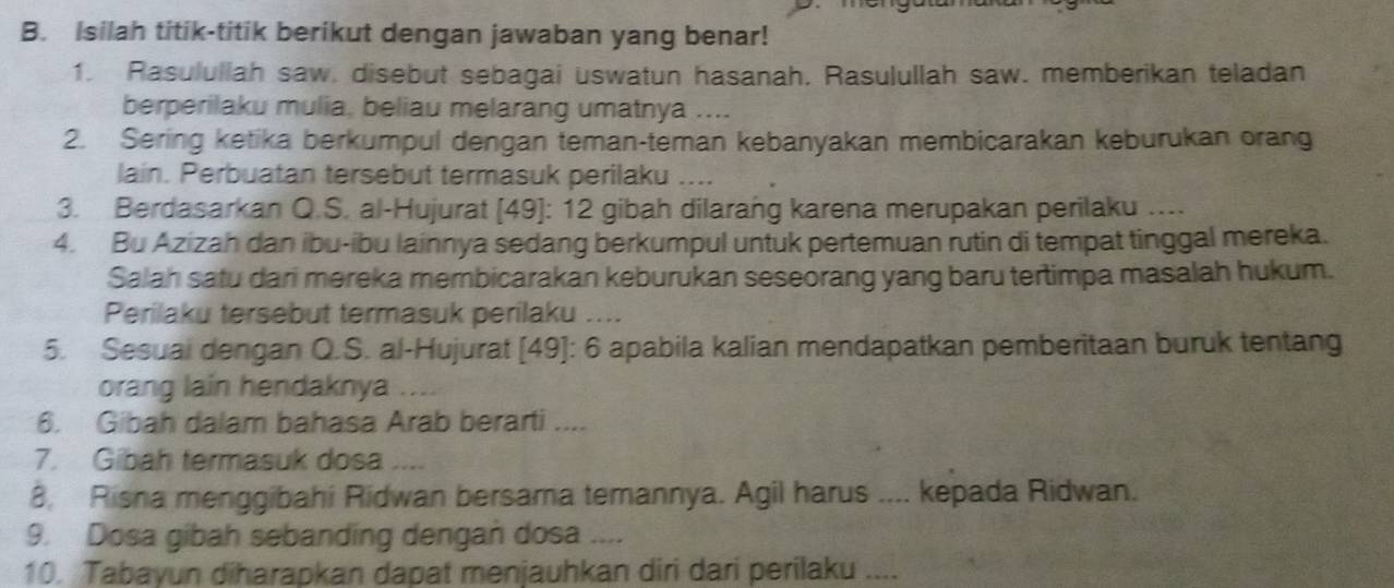 Isilah titik-titik berikut dengan jawaban yang benar! 
1. Rasulullah saw. disebut sebagai uswatun hasanah. Rasulullah saw. memberikan teladan 
berperilaku mulia, beliau melarang umatnya .... 
2. Sering ketika berkumpul dengan teman-teman kebanyakan membicarakan keburukan orang 
lain. Perbuatan tersebut termasuk perilaku .... 
3. Berdasarkan Q.S. al-Hujurat [ 49 ]: 12 gibah dilarang karena merupakan perilaku …... 
4. Bu Azizah dan ibu-ibu lainnya sedang berkumpul untuk pertemuan rutin di tempat tinggal mereka. 
Salah satu dari mereka membicarakan keburukan seseorang yang baru tertimpa masalah hukum. 
Perilaku tersebut termasuk perilaku .... 
5. Sesuai dengan Q.S. al-Hujurat [49]: 6 apabila kalian mendapatkan pemberitaan buruk tentang 
orang lain hendaknya . . 
6. Gibah dalam bahasa Arab berarti .... 
7. Gibah termasuk dosa .... 
8. Risna menggibahi Ridwan bersama temannya. Agil harus .... kepada Ridwan. 
9. Dosa gibah sebanding dengan dosa .... 
10. Tabayun diharapkan dapat menjauhkan diri dari perilaku ....