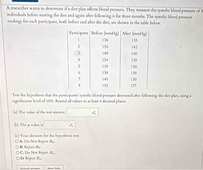 A researcher wants to determine if a diet plan affects blood pressure. They measure the systolic blood pressure of 8
individuals before starting the diet and again after following it for three months. The systolic blood pressure
readings for each participant, both before and after the diet, are shown in the table below.
Test the hypothesis that the participants' systolic blood pressure decreased after following the diet plan, using a
significance level of 10%. Round all values to at least 4 decimal places.
(a) The value of the test statistic: □
(b) The p-value is □
(c) Your decision for the hypothesis test:
A. Do Not Reject H_0.
B. Reject H_0.
C. Do Not Reject H_a.
D. Reject H_a.
Suhmit answer Next item