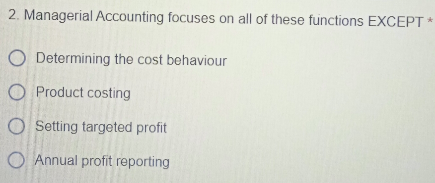 Managerial Accounting focuses on all of these functions EXCEPT *
Determining the cost behaviour
Product costing
Setting targeted profit
Annual profit reporting