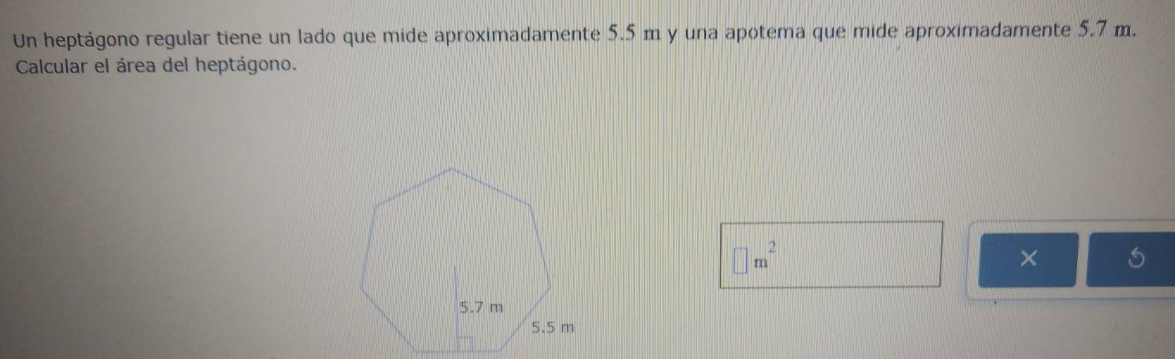 Un heptágono regular tiene un lado que mide aproximadamente 5.5 m y una apotema que mide aproximadamente 5.7 m. 
Calcular el área del heptágono.
□ m^2
×