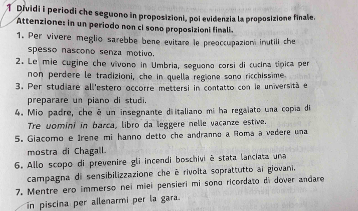 Dividi i periodi che seguono in proposizioni, poi evidenzia la proposizione finale. 
Attenzione: in un periodo non ci sono proposizioni finali. 
1. Per vivere meglio sarebbe bene evitare le preoccupazioni inutili che 
spesso nascono senza motivo. 
2. Le mie cugine che vivono in Umbria, seguono corsi di cucina tipica per 
non perdere le tradizioni, che in quella regione sono ricchissime. 
3. Per studiare all’estero occorre mettersi in contatto con le università e 
preparare un piano di studi. 
4. Mio padre, che è un insegnante diitaliano mi ha regalato una copia di 
Tre uomini in barca, libro da leggere nelle vacanze estive. 
5. Giacomo e Irene mi hanno detto che andranno a Roma a vedere una 
mostra di Chagall. 
6. Allo scopo di prevenire gli incendi boschivi è stata lanciata una 
campagna di sensibilizzazione che è rivolta soprattutto ai giovani. 
7. Mentre ero immerso nei miei pensieri mi sono ricordato di dover andare 
in piscina per allenarmi per la gara.