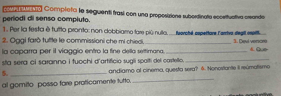 COMPLETAMENTO Completa le seguenti frasi con una proposizione subordinata eccettuativa creando 
periodi di senso compiuto. 
. Per la festa ètutto pronto: non dobbiamo fare più nulla, _fuorché aspettare l'arrivo degli espiti. 
2. Oggi farò tutte le commissioni che mi chiedi,_ 3. Devi versare 
la caparra per il viaggio entro la fine della settimana,_ 
4. Que- 
sta sera ci saranno i fuochi d’artificio sugli spalti del castello,_ 
5._ 
andiamo al cinema, questa sera? 6. Nonostante il reúmatismo 
al gomito posso fare praticamente tutto, 
_