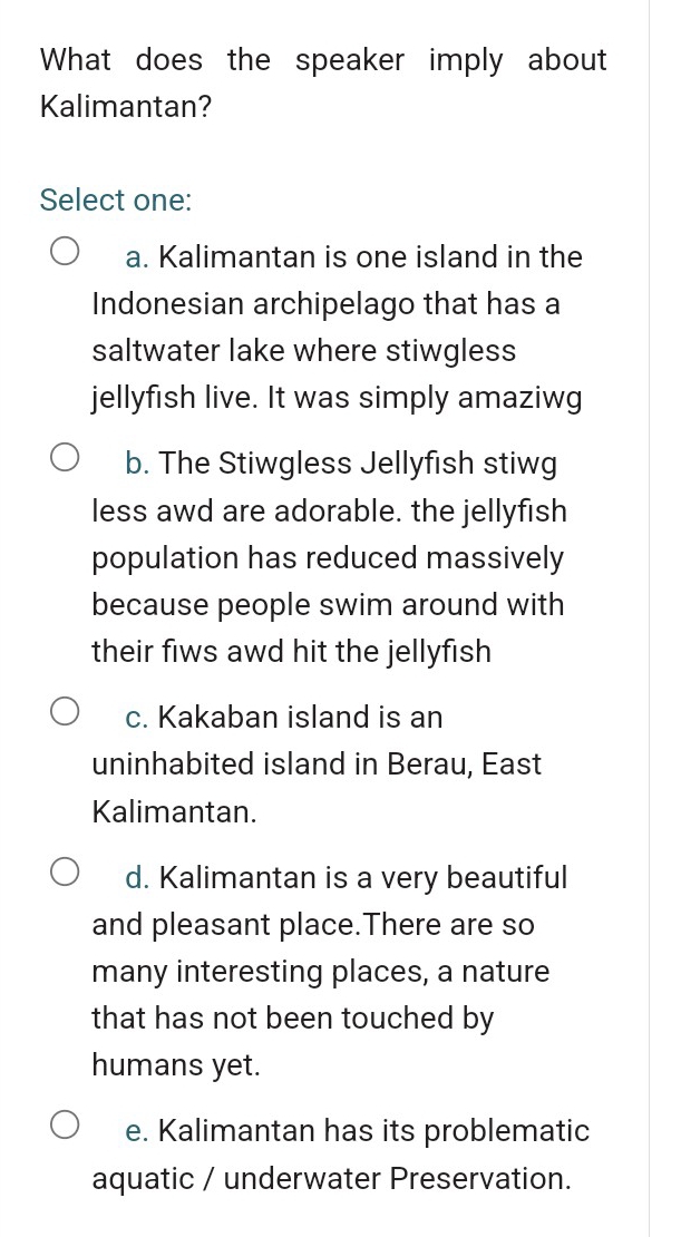 What does the speaker imply about
Kalimantan?
Select one:
a. Kalimantan is one island in the
Indonesian archipelago that has a
saltwater lake where stiwgless
jellyfish live. It was simply amaziwg
b. The Stiwgless Jellyfish stiwg
less awd are adorable. the jellyfish
population has reduced massively
because people swim around with
their fiws awd hit the jellyfish
c. Kakaban island is an
uninhabited island in Berau, East
Kalimantan.
d. Kalimantan is a very beautiful
and pleasant place.There are so
many interesting places, a nature
that has not been touched by
humans yet.
e. Kalimantan has its problematic
aquatic / underwater Preservation.