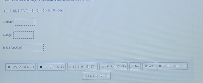  (-18,6),(-27,9),(6,-2),(3,-7),(9,-3)
Domain □ 
Range: □ 
Is is a function? □
1 [-27,48,0,6,9] :: (-1,-2,-1,0,2) 11 [3,6,9-53,-27] =  f,3,f,-2,-3 :: ho H Yes [5,6,3,-18,-27]
:: (3,6,5,4,-3)