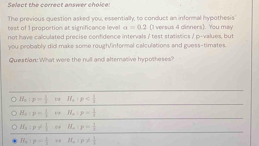 Select the correct answer choice:
The previous question asked you, essentially, to conduct an informal hypothesis
test of 1 proportion at significance level alpha =0.2 (1 versus 4 dinners). You may
not have calculated precise confidence intervals / test statistics / p -values, but
you probably did make some rough/informal calculations and guess-timates.
Question: What were the null and alternative hypotheses?
H_0:p= 1/2  H_a:p
H_0:p= 1/2  V8 H_a:p= 1/3 
H_0:p!=  1/2  Us H_a:p= 1/2 
H_0:p= 1/2  Us H_a:p!=  1/2 