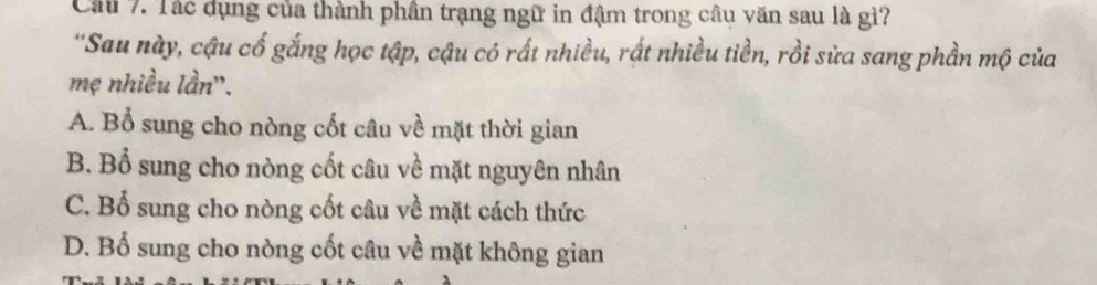 Cầu 7. Tác dụng của thành phần trạng ngữ in đậm trong câu văn sau là gì?
'Sau này, cậu cố gắng học tập, cậu có rất nhiều, rất nhiều tiền, rồi sửa sang phần mộ của
mẹ nhiều lần''.
A. Bổ sung cho nòng cốt câu về mặt thời gian
B. Bổ sung cho nòng cốt câu về mặt nguyên nhân
C. Bổ sung cho nòng cốt câu về mặt cách thức
D. Bổ sung cho nòng cốt câu về mặt không gian