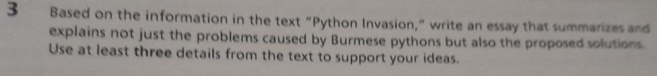 Based on the information in the text "Python Invasion," write an essay that summarizes and 
explains not just the problems caused by Burmese pythons but also the proposed solutions. 
Use at least three details from the text to support your ideas.