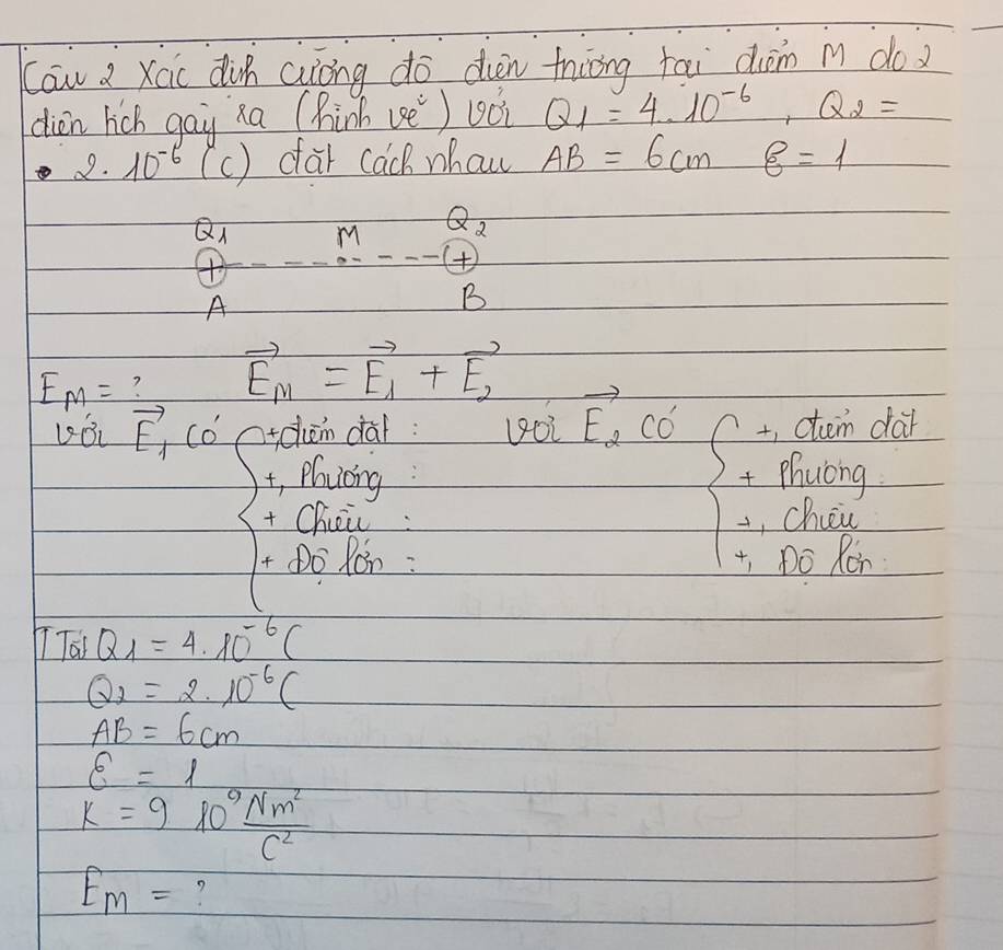 Caw a Xac din auiōng do din thiāng tai diàm m do 
dien hich gay xa (hinh vè) u0i Q_1=4· 10^(-6), Q_2=
2. 10^(-6) (c ) car cach whaw AB=6cm 8=1
Q m Q_2
+ 
A 
B
E_M= ? vector E_m=vector E_1+vector E_2
vector E_1CO' ctchen dal: voivector E_2CO' +, ctm dar 
t, Phucng: + Phuong 
+ Chii: , cher 
t Do Ron : +, Do Ron 
Taj Q_1=4.10^(-6)(
Q_2=2· 10^(-6)(
AB=6cm
varepsilon =1
k=9l0^9 Nm^2/C^2 
E_m=