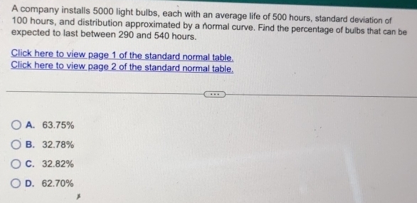 A company installs 5000 light bulbs, each with an average life of 500 hours, standard deviation of
100 hours, and distribution approximated by a normal curve. Find the percentage of bulbs that can be
expected to last between 290 and 540 hours.
Click here to view page 1 of the standard normal table.
Click here to view page 2 of the standard normal table.
A. 63.75%
B. 32.78%
C. 32.82%
D. 62.70%