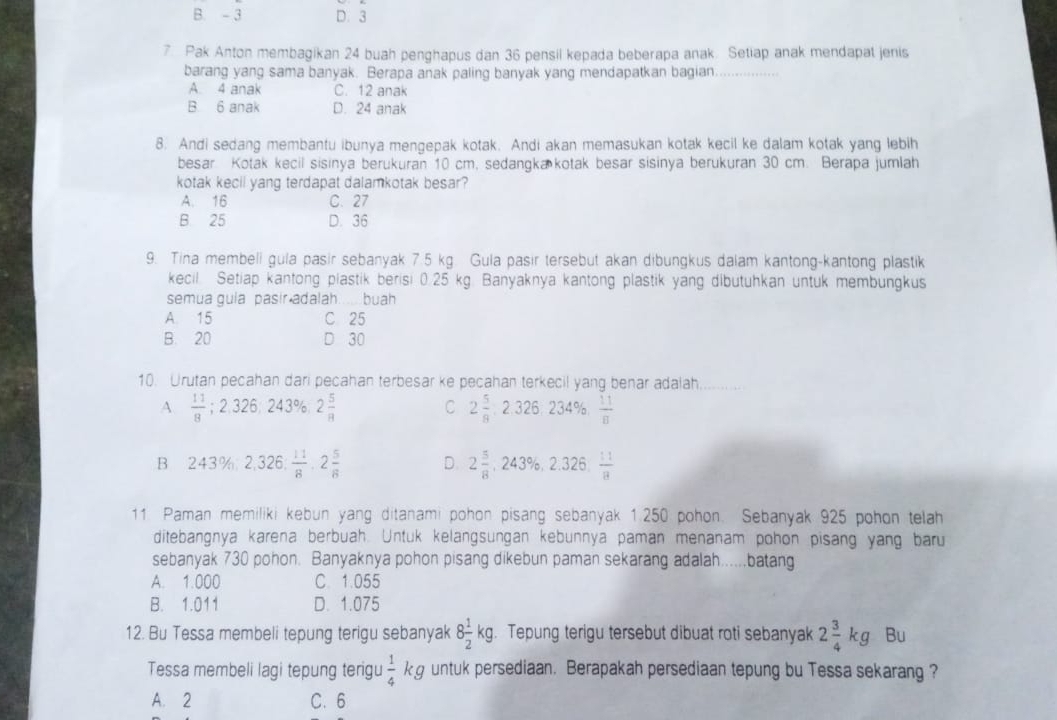 B. - 3 D. 3
7 Pak Anton membagikan 24 buah penghapus dan 36 pensil kepada beberapa anak. Setiap anak mendapat jenis
barang yang sama banyak. Berapa anak paling banyak yang mendapatkan bagian_
A. 4 anak C. 12 anak
B 6 anak D. 24 anak
8. Andi sedang membantu ibunya mengepak kotak. Andi akan memasukan kotak kecil ke dalam kotak yang lebih
besar Kotak kecil sisinya berukuran 10 cm, sedangka kotak besar sisinya berukuran 30 cm. Berapa jumlah
kotak kecil yang terdapat dalamkotak besar?
A. 16 C. 27
B. 25 D. 36
9. Tina membeli gula pasir sebanyak 7.5 kg. Gula pasir tersebut akan dibungkus dalam kantong-kantong plastik
kecil. Setiap kantong plastik berisi 0.25 kg. Banyaknya kantong plastik yang dibutuhkan untuk membungkus
semua guia pasir adalah..... buah
A. 15 C 25
B. 20 D 30
10. Urutan pecahan dari pecahan terbesar ke pecahan terkecil yang benar adalah
A  11/8 ;2.326,243% ,2 5/8 
C 2 5/8 ,2.326,234% , 11/8 
B 243% ,2,326, 11/8 ,2 5/8  D. 2 5/8 ,243% ,2.326, 11/8 
11 Paman memiliki kebun yang ditanami pohon pisang sebanyak 1.250 pohon. Sebanyak 925 pohon telah
ditebangnya karena berbuah. Untuk kelangsungan kebunnya paman menanam pohon pisang yang baru
sebanyak 730 pohon. Banyaknya pohon pisang dikebun paman sekarang adalah.....batang
A. 1.000 C 1.055
B. 1.011 D. 1.075
12. Bu Tessa membeli tepung terigu sebanyak 8 1/2 kg. Tepung terigu tersebut dibuat roti sebanyak 2 3/4 kg Bu
Tessa membeli lagi tepung terigu  1/4 kg untuk persediaan. Berapakah persediaan tepung bu Tessa sekarang ?
A. 2 C. 6