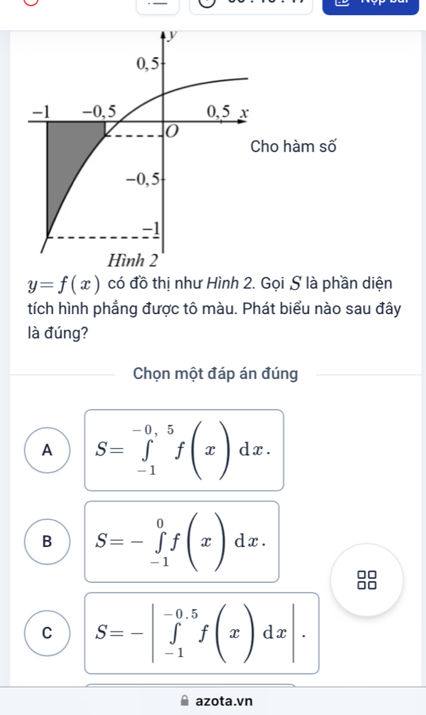 ho hàm số
y=f(x) có đồ thị như Hình 2. Gọi S là phần diện
tích hình phẳng được tô màu. Phát biểu nào sau đây
là đúng?
Chọn một đáp án đúng
A S=∈tlimits _(-1)^(-0,5)f(x)dx.
B S=-∈tlimits _(-1)^0f(x)dx. 
□□
C S=-|∈tlimits _(-1)^(-0.5)f(x)dx|. 
azota.vn