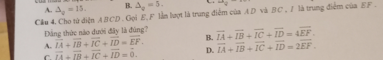 A. △ _Q=15.
B. △ _Q=5. 
C 2Q^-
Câu 4. Cho tứ diện ABCD. Gọi E, F lần lượt là trung điểm của AD và BC , I là trung điểm của EF.
Đảng thức nào dưới đây là đúng?
B. vector IA+vector IB+vector IC+vector ID=4vector EF.
A. vector IA+vector IB+vector IC+vector ID=vector EF. vector IA+vector IB+vector IC+vector ID=2vector EF.
C. vector IA+vector IB+vector IC+vector ID=vector 0. 
D.