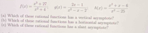 f(x)= (x^3+27)/x^2+4 ; g(x)= (2x-1)/x^2-x-2 ; h(x)= (x^2+x-6)/x^2-25 
(a) Which of these rational functions has a vertical asymptote? 
(b) Which of these rational functions has a horizontal asymptote? 
(c) Which of these rational functions has a slant asymptote?