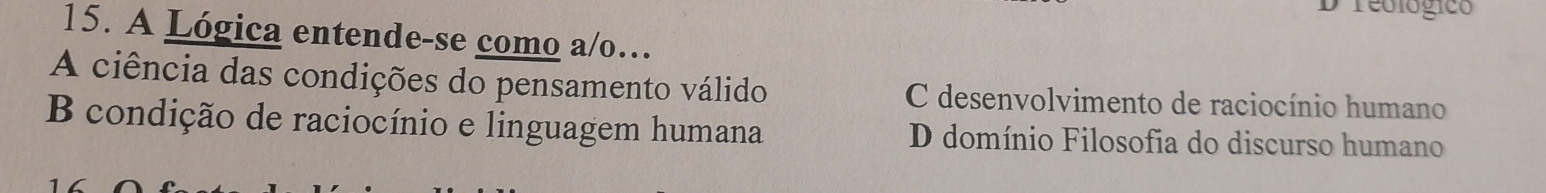 reológico
15. A Lógica entende-se como a/o…
A ciência das condições do pensamento válido C desenvolvimento de raciocínio humano
B condição de raciocínio e linguagem humana D domínio Filosofia do discurso humano