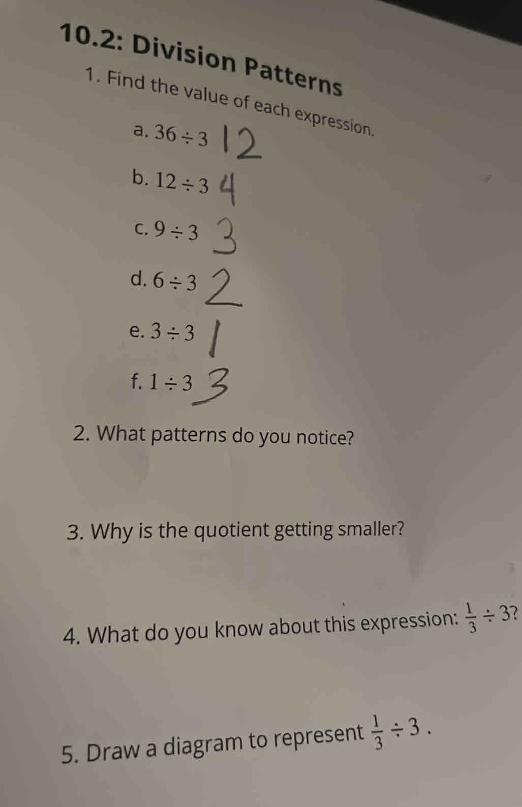 10.2: Division Patterns 
1. Find the value of each expression 
a. 36/ 3
b. 12/ 3
C. 9/ 3
d. 6/ 3
e. 3/ 3
f. 1/ 3
2. What patterns do you notice? 
3. Why is the quotient getting smaller? 
4. What do you know about this expression:  1/3 / 3 1 
5. Draw a diagram to represent  1/3 / 3.