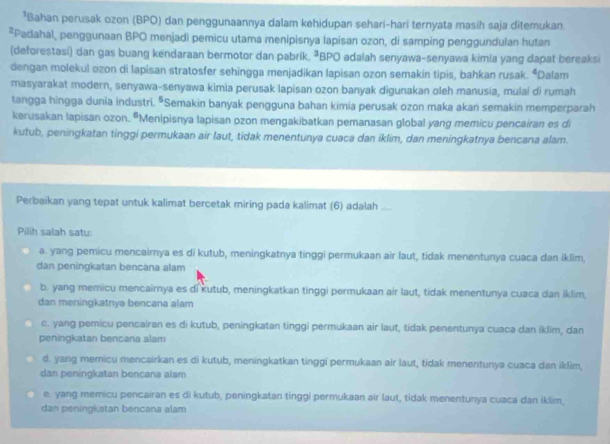 Bahan perusak ozon (BPO) dan penggunaannya dalam kehidupan sehari-hari ternyata masih saja ditemukan
*Padahal, penggunaan BPO menjadi pemicu utama menipisnya lapisan ozon, di samping penggundulan hutan
(deforestasi) dan gas buang kendaraan bermotor dan pabrik. ªBPO adalah senyawa-senyawa kimia yang dapat bereaksi
dengan molekul ozon di lapisan stratosfer sehingga menjadikan lapisan ozon semakin tipis, bahkan rusak. “Dalam
masyarakat modern, senyawa-senyawa kimia perusak lapisan ozon banyak digunakan oleh manusia, mulai di rumah
tangga hingga dunia industri. "Semakin banyak pengguna bahan kimia perusak ozon maka akan semakin memperparah
kerusakan lapisan ozon. “Menipisnya lapisan ozon mengakibatkan pemanasan global yang memicu pencairan es di
kutub, peningkatan tinggi permukaan air laut, tidak menentunya cuaca dan iklim, dan meningkatnya bencana alam.
Perbaikan yang tepat untuk kalimat bercetak miring pada kalimat (6) adalah ....
Pilih salah satu:
a. yang pemicu mencairya es di kutub, meningkatnya tinggi permukaan air laut, tidak menentunya cuaca dan iklim,
dan peningkatan bencana alam
b. yang memicu mencairnya es di kutub, meningkatkan tinggi permukaan air laut, tidak menentunya cuaca dan iklim,
dan meningkatnya bencana alam
c. yang pemicu pencairan es di kutub, peningkatan tinggi permukaan air laut, tídak penentunya cuaca dan iklim, dan
peningkatan bencana alam
d. yang memicu mencairkan es di kutub, meningkatkan tinggi permukaan air laut, tidak menentunya cuaca dan iklim,
dan peningkatan bencana alam
e. yang memicu pencairan es di kutub, peningkatan tinggi permukaan air laut, tidak menentunya cuaca dan iklim,
dan peningkatan bencana alam