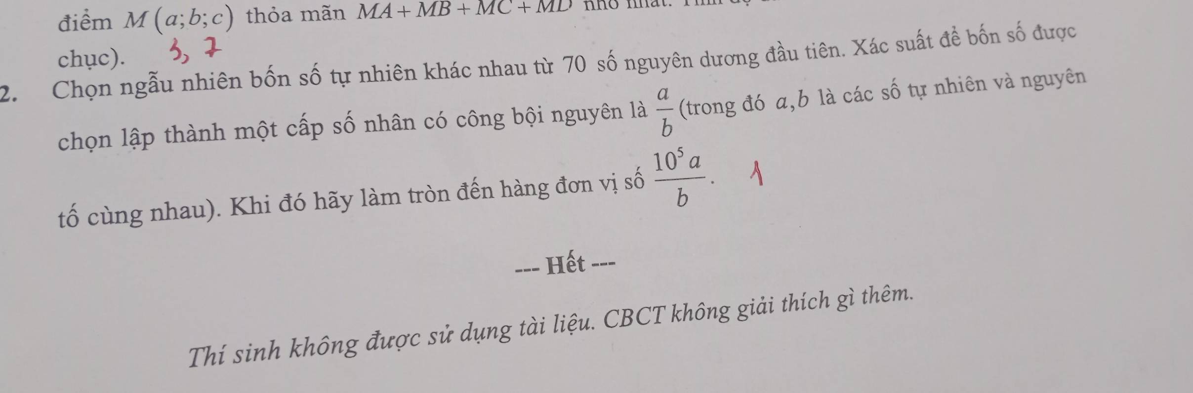 điểm M(a;b;c) thỏa mãn MA+MB+MC+MD mo mt 
chục). 
2. Chọn ngẫu nhiên bốn số tự nhiên khác nhau từ 70 số nguyên dương đầu tiên. Xác suất để bốn số được 
chọn lập thành một cấp số nhân có công bội nguyên 1a a/b  (trong đó a, b là các số tự nhiên và nguyên 
tố cùng nhau). Khi đó hãy làm tròn đến hàng đơn vị số  10^5a/b . 
==- Hết -=- 
Thí sinh không được sử dụng tài liệu. CBCT không giải thích gì thêm.