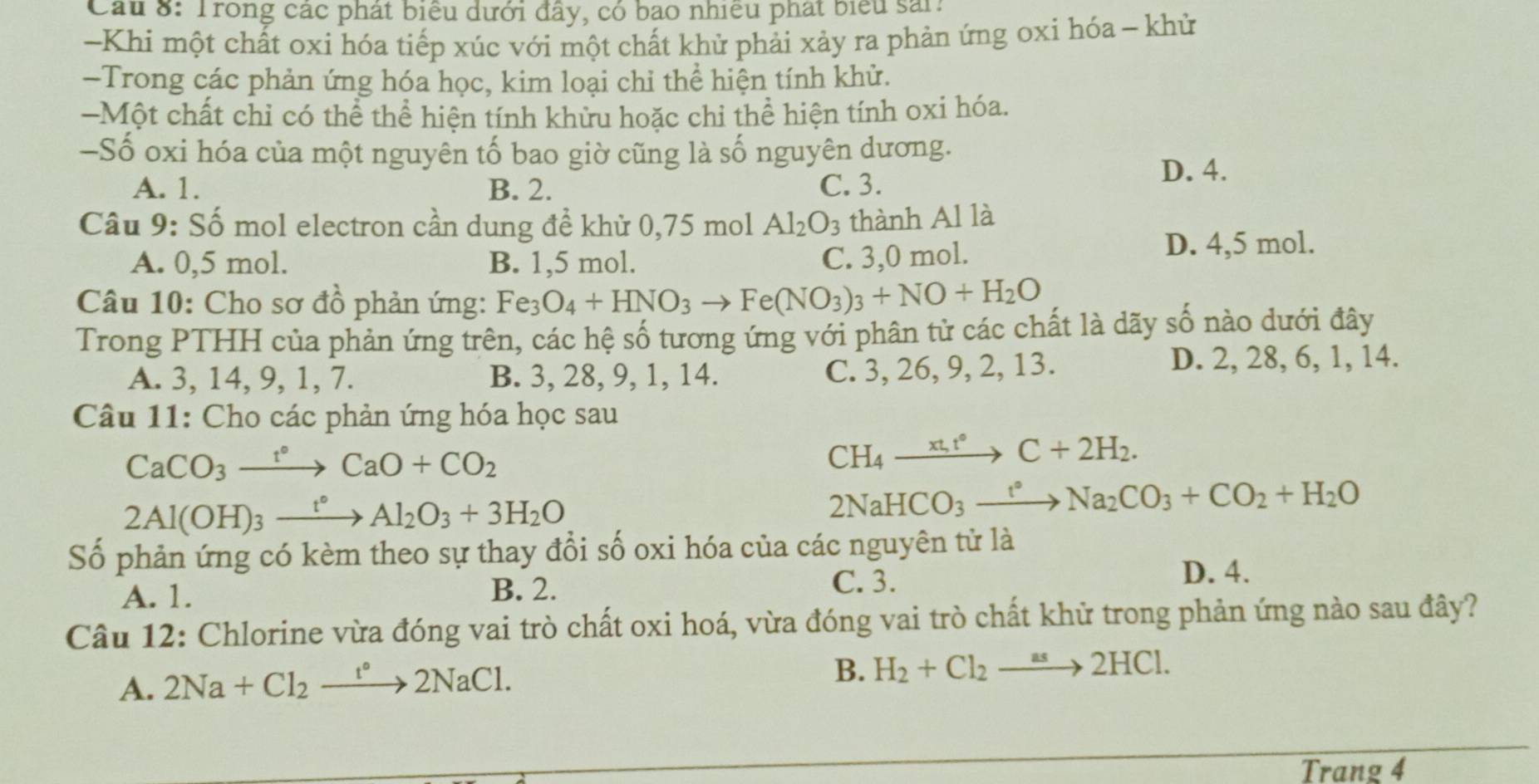 Cầu 8: Trong các phát biểu dưới đây, có bao nhiều phát biểu sải:
-Khi một chất oxi hóa tiếp xúc với một chất khử phải xảy ra phản ứng oxi hóa - khử
-Trong các phản ứng hóa học, kim loại chỉ thể hiện tính khử.
-Một chất chỉ có thể thể hiện tính khừu hoặc chỉ thể hiện tính oxi hóa.
—Số oxi hóa của một nguyên tố bao giờ cũng là số nguyên dương.
A. 1. B. 2. C. 3. D. 4.
Câu 9: Số mol electron cần dung đề khử 0,75 mol Al_2O_3 thành Al là
A. 0,5 mol. B. 1,5 mol.
C. 3,0 mol.
D. 4,5 mol.
Câu 10: Cho sơ đồ phản ứng: Fe_3O_4+HNO_3to Fe(NO_3)_3+NO+H_2O
Trong PTHH của phản ứng trên, các hệ số tương ứng với phân tử các chất là dãy số nào dưới đây
A. 3, 14, 9, 1, 7. B. 3, 28, 9, 1, 14. C. 3, 26, 9, 2, 13.
D. 2, 28, 6, 1, 14.
Câu 11: Cho các phản ứng hóa học sau
CaCO_3xrightarrow t°CaO+CO_2
CH_4xrightarrow (xt_1)°C+2H_2.
2Al(OH)_3xrightarrow t°Al_2O_3+3H_2O
2NaHCO_3xrightarrow t°Na_2CO_3+CO_2+H_2O
Số phản ứng có kèm theo sự thay đổi số oxi hóa của các nguyên tử là
A. 1. B. 2. C. 3.
D. 4.
Câu 12: Chlorine vừa đóng vai trò chất oxi hoá, vừa đóng vai trò chất khử trong phản ứng nào sau đây?
A. 2Na+Cl_2xrightarrow t°2NaCl.
B. H_2+Cl_2to 2HCl.
Trang 4