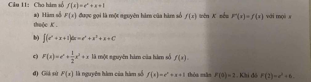 Cho hàm số f(x)=e^x+x+1
a) Hàm số F(x) được gọi là một nguyên hàm của hàm số f(x) trên K nếu F'(x)=f(x) với mọi x
thuộc K.
b) ∈t (e^x+x+1)dx=e^x+x^2+x+C
c) F(x)=e^x+ 1/2 x^2+x là một nguyên hàm của hàm số f(x). 
d) Giả sử F(x) là nguyên hàm của hàm số f(x)=e^x+x+1 thòa mãn F(0)=2. Khi đó F(2)=e^2+6.