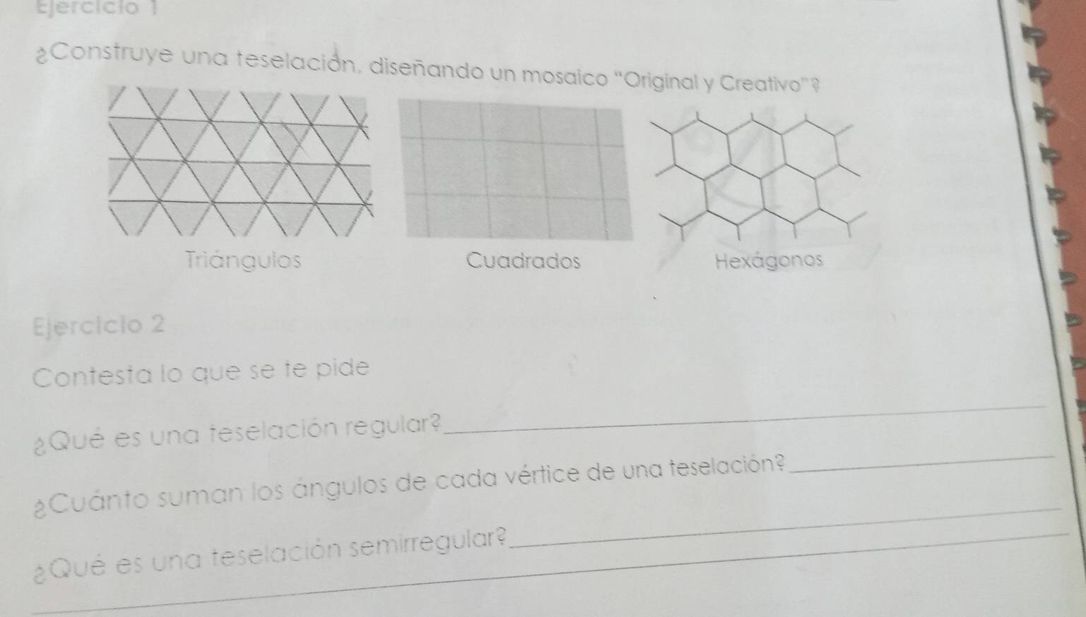 Ejercício 1
¿Construye una teselación, diseñando un mosaico ''Original y Creativo'?
Triángulos Cuadrados
Ejercicio 2
Contesta lo que se te pide
_
¿Qué es una teselación regular?
_
¿Cuánto suman los ángulos de cada vértice de una teselación?
¿Qué es una teselación semirregular?
_
_
_