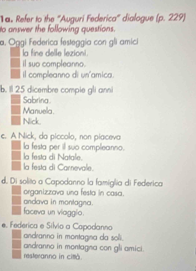 Refer to the "Auguri Federica" dialogue (p. 229)
to answer the following questions.
a. Oggi Federica festeggia con gli amici
la fine delle lezioni.
il suo compleanno.
il compleanno di un'amica.
b. 1l 25 dicembre compie gli anni
Sabrina.
Manuela.
Nick.
c. A Nick, da piccolo, non piaceva
la festa per il suo compleanno.
la festa di Natale.
la festa di Carnevale.
d. Di solito a Capodanno la famiglia di Federica
organizzava una festa in casa.
andava in montagna.
faceva un viaggio.
e. Federica e Silvio a Capodanno
andranno in montagna da soli.
andranno in montagna con gli amici.
resteranno in città.