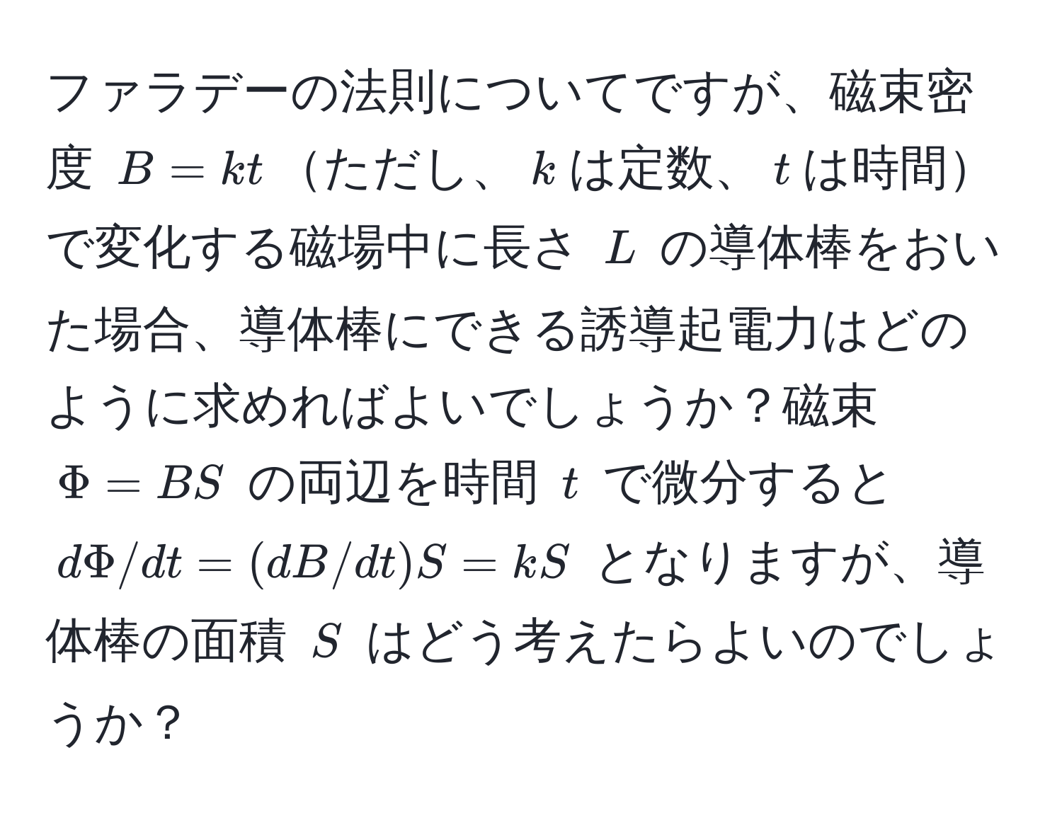 ファラデーの法則についてですが、磁束密度 $B=kt$ただし、$k$は定数、$t$は時間で変化する磁場中に長さ $L$ の導体棒をおいた場合、導体棒にできる誘導起電力はどのように求めればよいでしょうか？磁束 $Phi=BS$ の両辺を時間 $t$ で微分すると $dPhi/dt=(dB/dt)S=kS$ となりますが、導体棒の面積 $S$ はどう考えたらよいのでしょうか？