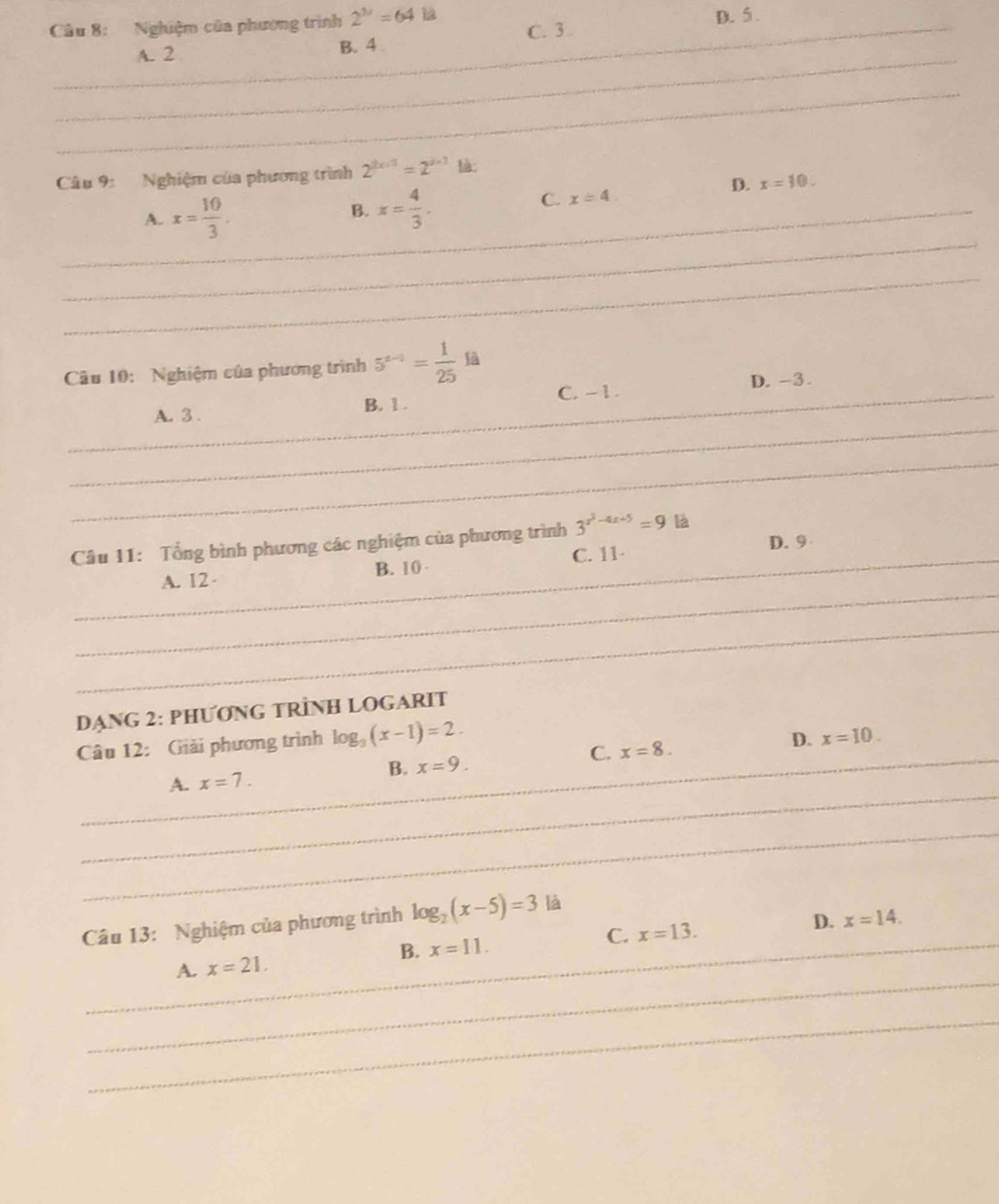 Nghiệm của phương trình 2^(3x)=64 12
A. 2 B. 4 C. 3 D. 5.
_
_
Câu 9: Nghiệm của phương trình 2^(2x+1)=2^3 tà:
_
_A. x= 10/3 .
B. x= 4/3 .
D. x=10. 
C. x=4. 
_
Câu 10: Nghiệm của phương trình 5^(a-1)= 1/25 la
_
_A. 3. B. 1. C. -1. D. -3.
_
D. 9
Câu 11: Tổng bình phương các nghiệm của phương trình 3^(x^2)-4x+5=9 B
_
_A. 12 B. 10 C. 11 -
_
DANG 2: PHƯONG TRÌNH LOGARIT
Câu 12: Giải phương trình log _3(x-1)=2. 
_
_A. x=7. B. x=9. C. x=8. D. x=10. 
_
Câu 13: Nghiệm của phương trình log _2(x-5)=3 là
C. x=13.
D. x=14. 
_
_A. x=21. B. x=11. 
_