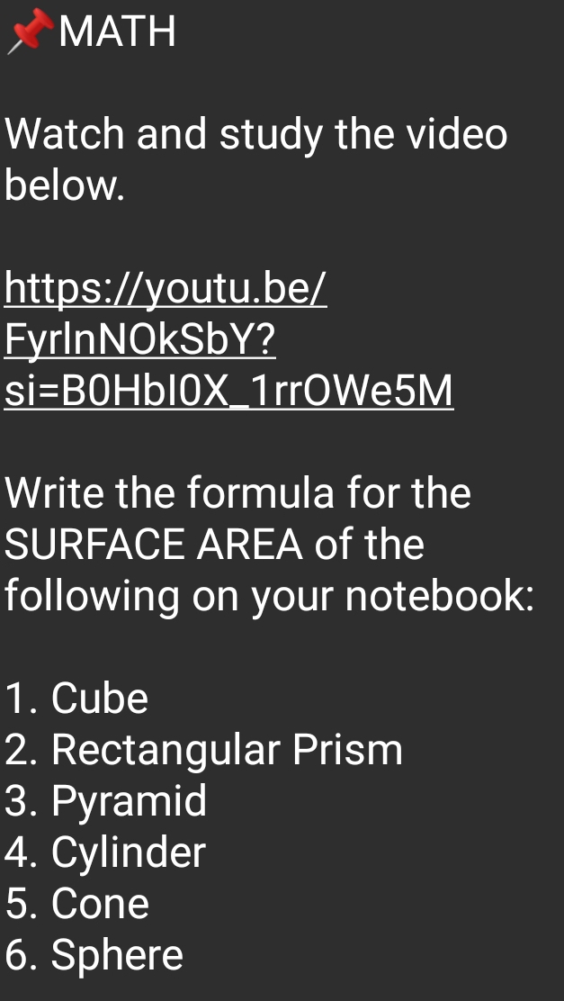 MATH 
Watch and study the video 
below. 
https://youtu.be/ 
FyrlnNOkSbY? 
si=BOF HbI0X_1rrOWe5M 
Write the formula for the 
SURFACE AREA of the 
following on your notebook: 
1. Cube 
2. Rectangular Prism 
3. Pyramid 
4. Cylinder 
5. Cone 
6. Sphere