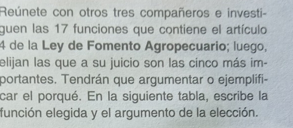 Reúnete con otros tres compañeros e investi- 
guen las 17 funciones que contiene el artículo 
4 de la Ley de Fomento Agropecuario; luego, 
elijan las que a su juicio son las cinco más im- 
portantes. Tendrán que argumentar o ejemplifi- 
car el porqué. En la siguiente tabla, escribe la 
función elegida y el argumento de la elección.