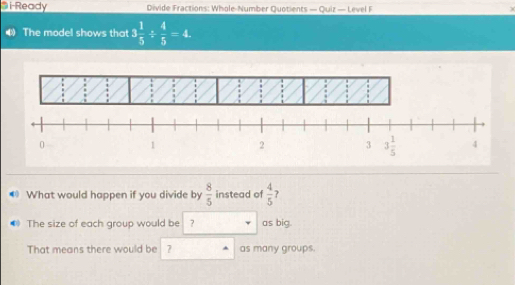 i-Ready  Divide Fractions: Whole-Number Quotients — Quiz — Level F
The model shows that 3 1/5 /  4/5 =4.
What would happen if you divide by  8/5  instead of  4/5  ?
The size of each group would be ? as big.
That means there would be ? as many groups.