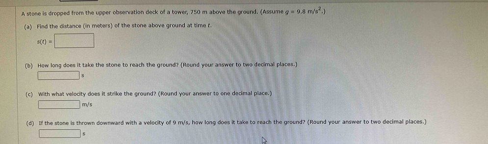 A stone is dropped from the upper observation deck of a tower, 750 m above the ground. (Assume g=9.8m/s^2.)
(a) Find the distance (in meters) of the stone above ground at time t.
s(t)=□
(b) How long does it take the stone to reach the ground? (Round your answer to two decimal places.) 
□ ⊂eq ` 
(c) With what velocity does it strike the ground? (Round your answer to one decimal place.)
□ m/s
(d) If the stone is thrown downward with a velocity of 9 m/s, how long does it take to reach the ground? (Round your answer to two decimal places.)
□ s