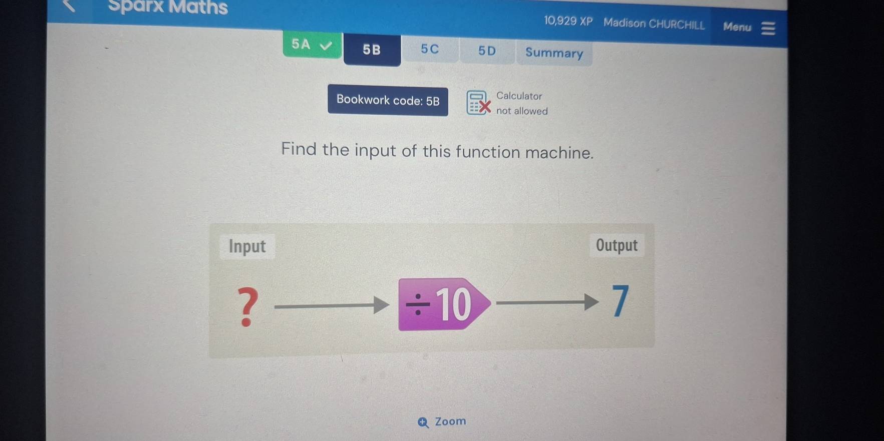 Sparx Maths 10,929 XP Madison CHURCHILL Menu 
5A 5B 5C 5D Summary 
Bookwork code: 5B Calculator 
not allowed 
Find the input of this function machine. 
Input Output 
? 
frac  | 0 7 
Zoom