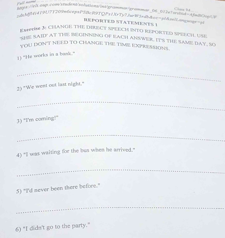 Full name ... ... 
_ 
Class 9A 
https://elt.oup.com/student/solutions/int/grammar/grammar_06_012e?srslid=AfmBOopUF 
zdxMfl4i419U7Y209n6cepsPSBcR9TQPs1XrTy7JurW5rdb&cc=pl&selLanguage=pl 
REPORTED STATEMENTS 1 
Exercise 3: CHANGE THE DIRECT SPEECH INTO REPORTED SPEECH. USE 
'SHE SAID' AT THE BEGINNING OF EACH ANSWER. IT'S THE SAME DAY, SO 
YOU DON'T NEED TO CHANGE THE TIME EXPRESSIONS. 
1) "He works in a bank." 
_ 
2) "We went out last night." 
_ 
3) "I'm coming!" 
_ 
4) "I was waiting for the bus when he arrived." 
_ 
5) "I'd never been there before." 
_ 
6) "I didn't go to the party."