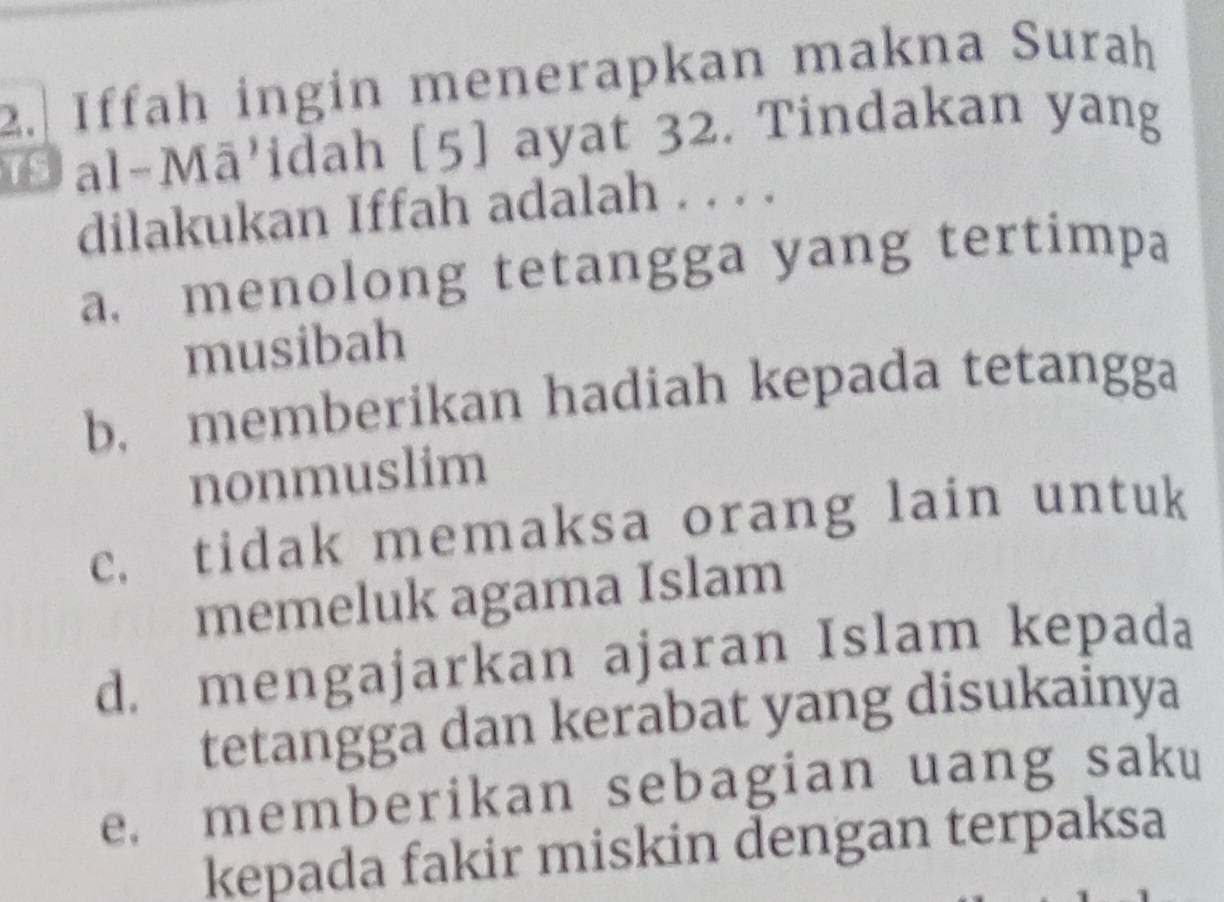 2.| Iffah ingin menerapkan makna Surah
Đ al-Mā'idah [5] ayat 32. Tindakan yang
dilakukan Iffah adalah . . . .
a. menolong tetangga yang tertimpa
musibah
b. memberikan hadiah kepada tetangga
nonmuslim
c. tidak memaksa orang lain untuk
memeluk agama Islam
d. mengajarkan ajaran Islam kepada
tetangga dan kerabat yang disukainya
e. memberikan sebagian uang saku
kepada fakir miskin dengan terpaksa