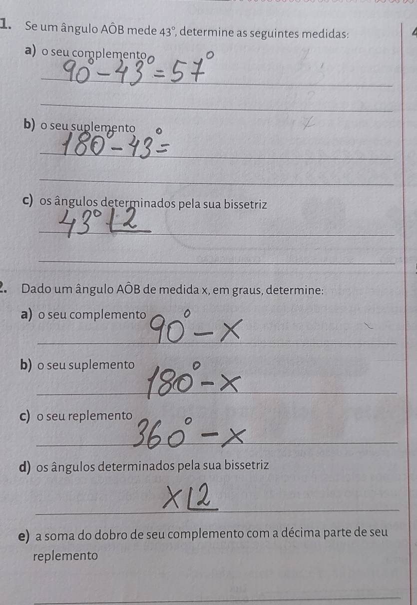 Se um ângulo Ahat OB mede 43° , determine as seguintes medidas: 
a) o seu complemento 
_ 
_ 
b) o seu suplemento 
_ 
_ 
c) os ângulos determinados pela sua bissetriz 
_ 
_ 
2 Dado um ângulo AÔB de medida x, em graus, determine: 
a) o seu complemento 
_ 
b) o seu suplemento 
_ 
_ 
c) o seu replemento 
_ 
_ 
d) os ângulos determinados pela sua bissetriz 
_ 
_ 
e) a soma do dobro de seu complemento com a décima parte de seu 
replemento 
_ 
_