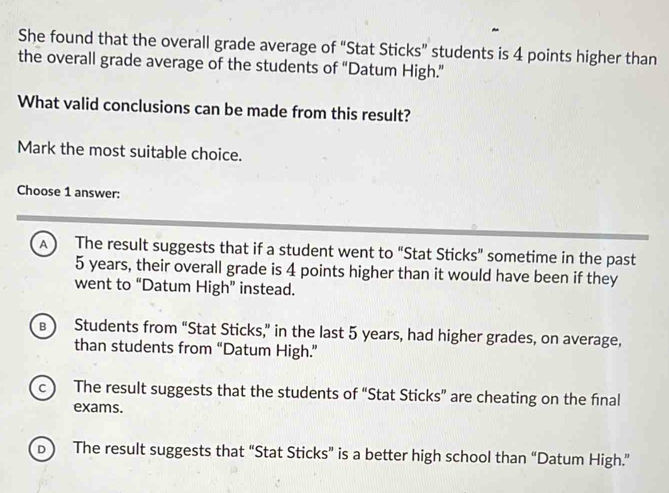 She found that the overall grade average of “Stat Sticks” students is 4 points higher than
the overall grade average of the students of “Datum High.”
What valid conclusions can be made from this result?
Mark the most suitable choice.
Choose 1 answer:
A The result suggests that if a student went to “Stat Sticks” sometime in the past
5 years, their overall grade is 4 points higher than it would have been if they
went to “Datum High” instead.
B Students from “Stat Sticks,” in the last 5 years, had higher grades, on average,
than students from “Datum High.”
c The result suggests that the students of “Stat Sticks” are cheating on the final
exams.
b ) The result suggests that “Stat Sticks” is a better high school than “Datum High.”