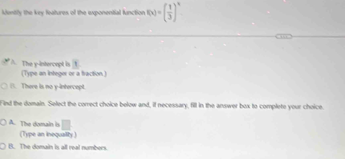 dentily the key features of the exponential function f(x)=( 1/3 )^x
The y-intercept is 1
(Type an integer or a fraction.)
B. There is no y-intercept.
Find the domain. Select the correct choice below and, if necessary, fill in the answer box to complete your choice.
A. The domain is
(Type an inequalty )
B. The domain is all real numbers.