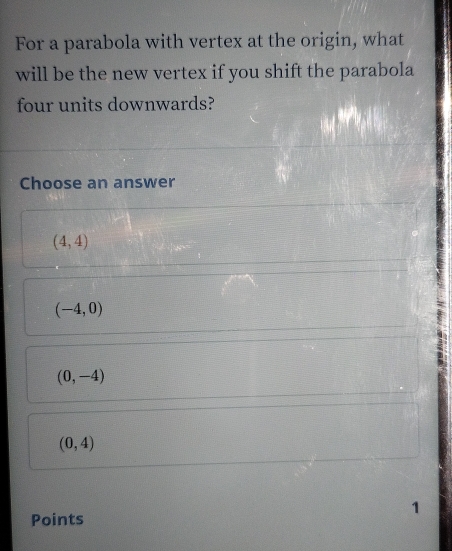 For a parabola with vertex at the origin, what
will be the new vertex if you shift the parabola
four units downwards?
Choose an answer
(4,4)
(-4,0)
(0,-4)
(0,4)
1
Points