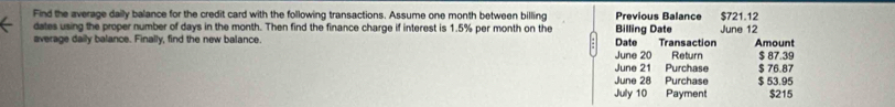 Find the average daily balance for the credit card with the following transactions. Assume one month between billing Previous Balance 
dates using the proper number of days in the month. Then find the finance charge if interest is 1.5% per month on the Billing Date June 12 $721.12
average daily balance. Finally, find the new balance Date Transaction Amount 
June 20 Return $ 87.39
June 21 Purchase $ 76.87
June 28 Purchase $ 53.95
July 10 Payment $215