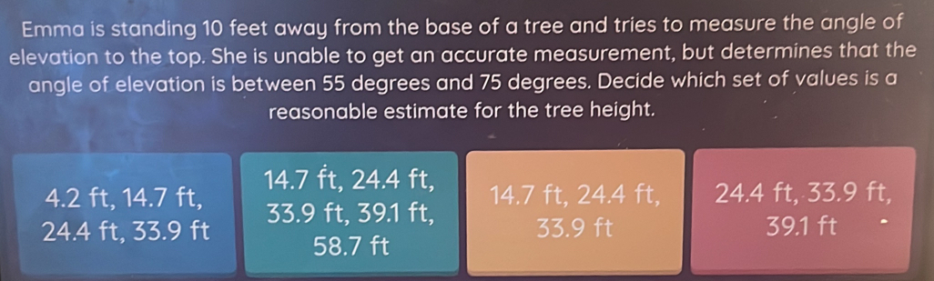 Emma is standing 10 feet away from the base of a tree and tries to measure the angle of
elevation to the top. She is unable to get an accurate measurement, but determines that the
angle of elevation is between 55 degrees and 75 degrees. Decide which set of values is a
reasonable estimate for the tree height.
14.7 ft, 24.4 ft,
4.2 ft, 14.7 ft, 14.7 ft, 24.4 ft, 24.4 ft, 33.9 ft,
24.4 ft, 33.9 ft 33.9 ft, 39.1 ft,
33.9 ft 39.1 ft
58.7 ft