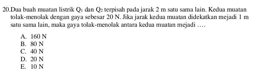 Dua buah muatan listrik Q1 dan Q_2 terpisah pada jarak 2 m satu sama lain. Kedua muatan
tolak-menolak dengan gaya sebesar 20 N. Jika jarak kedua muatan didekatkan mejadi 1 m
satu sama lain, maka gaya tolak-menolak antara kedua muatan mejadi ….
A. 160 N
B. 80 N
C. 40 N
D. 20 N
E. 10 N