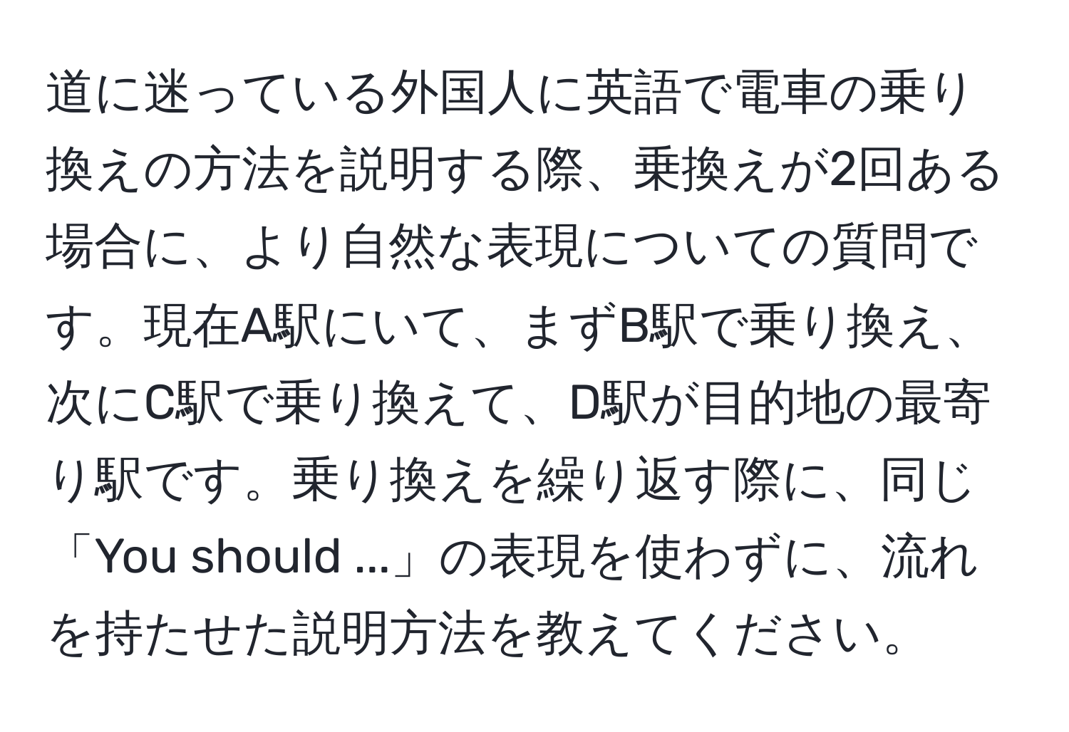 道に迷っている外国人に英語で電車の乗り換えの方法を説明する際、乗換えが2回ある場合に、より自然な表現についての質問です。現在A駅にいて、まずB駅で乗り換え、次にC駅で乗り換えて、D駅が目的地の最寄り駅です。乗り換えを繰り返す際に、同じ「You should ...」の表現を使わずに、流れを持たせた説明方法を教えてください。