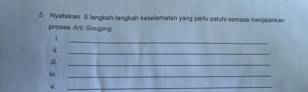 Nyatakan 5 langkah-langkah keselamatan yang perlu patuhi semasa menjalankan 
proses Arc Gouging. 
i. 
_ 
ii. 
_ 
iii. 
_ 
iv. 
_ 
V. 
_