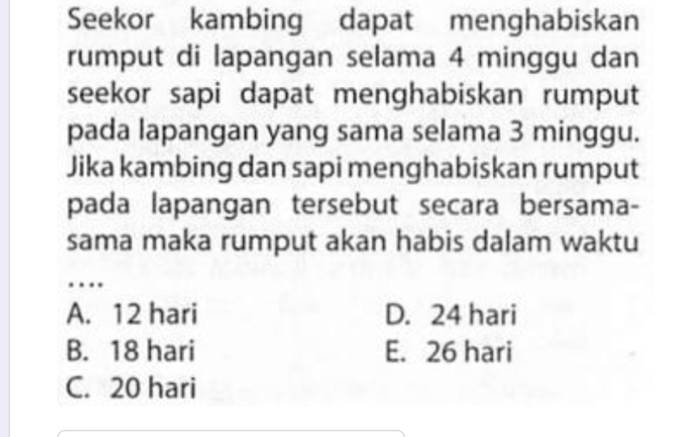 Seekor kambing dapat menghabiskan
rumput di lapangan selama 4 minggu dan
seekor sapi dapat menghabiskan rumput
pada lapangan yang sama selama 3 minggu.
Jika kambing dan sapi menghabiskan rumput
pada lapangan tersebut secara bersama-
sama maka rumput akan habis dalam waktu
_
…
A. 12 hari D. 24 hari
B. 18 hari E. 26 hari
C. 20 hari