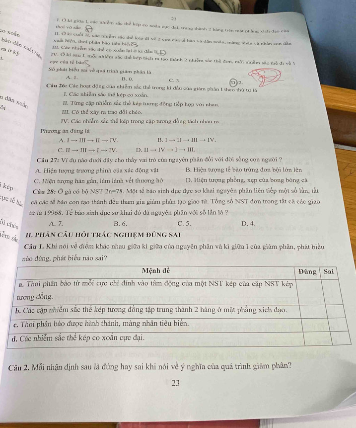 ki giữa I, các nhiễm sắc thể kép co xoắn cực đại, trung thành 2 hàng trên mặt phẳng xích đạo của
thoi vô sắc.
co xoấn II. Ở ki cuối II các nhiễm sắc thể kép đi về 2 cực của tế bào và dân xoân, màng nhân và nhân con dẫn
xuất hiện, thoi phân bào tiêu biển
bảo dẫn xuất hiệ
III. Các nhiễm sắc thể co xoắn lại ở ki đầu II
ra ở kỷ IV. Ở ki sau I, mỗi nhiễm sắc thể kép tách ra tạo thành 2 nhiễm sắc thể đơn, mỗi nhiễm sắc thể đi về 1
i. cực của tế báo
Số phát biểu sai về quá trinh giâm phân là
A. 1. B. 0. C. 3. D. 2.
Câu 26: Các hoạt động của nhiễm sắc thể trong ki đầu của giảm phân 1 theo thứ tự là
J. Các nhiễm sắc thể kép co xoắn.
n dãn xoắn
II. Từng cặp nhiễm sắc thể kép tương đồng tiếp hợp với nhau
ôi
III. Có thể xảy ra trao đổi chéo.
IV. Các nhiễm sắc thể kép trong cặp tương đồng tách nhau ra.
Phương án đúng là
A. Ito IIIto IIto IV. B. Ito IIto IIIto IV.
C. IIto IIIto Ito IV D. IIto IVto Ito III.
Câu 27: Ví dụ nào dưới đây cho thấy vai trò của nguyên phân đối với đời sống con người ?
A. Hiện tượng trương phình của xác động vật B. Hiện tượng tế bào trứng đơn bội lớn lên
C. Hiện tượng hàn gắn, làm lành vết thương hở D. Hiện tượng phồng, xẹp của bong bóng cá
i kép
Câu 28: Ở gà có bộ NST 2n=78. Một tế bào sinh dục đực sơ khai nguyên phân liên tiếp một số lần, tất
tực tế bà cả các tế bào con tạo thành đều tham gia giảm phân tạo giao tử. Tổng số NST đơn trong tắt cả các giao
tử là 19968. Tế bào sinh dục sơ khai đó đã nguyên phân với số lần là ?
Bi chéo
A. 7. B. 6. C. 5. D. 4.
tễm sắ
I. phàN câU hỏi trác ngHIệM đứnG sAi
Câu 1. Khi nói về điểm khác nhau giữa kì giữa của nguyên phân và kì giữa I của giảm phân, phát biểu
nào đúng, phát biểu nào sai?
Câu 2. Mỗi nhận định sau là đúng hay sai khi nói về ý nghĩa của quá trình giảm phân?
23